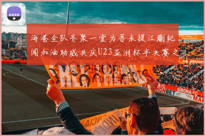 海港全队齐聚一堂为吾米提江蒯纪闻加油助威共庆U23亚洲杯半决赛之夜