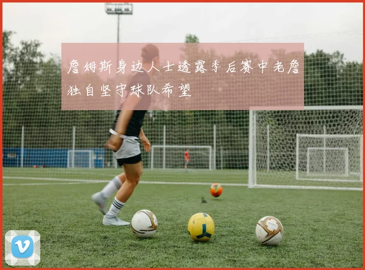 詹姆斯身边人士透露季后赛中老詹独自坚守球队希望