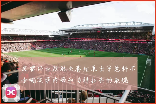 皮雷评论欧冠决赛结果出乎意料不会嘲笑萨内蒂和马特拉齐的表现