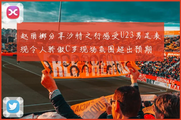 赵丽娜分享沙特之行感受U23男足表现令人骄傲C罗现场氛围超出预期