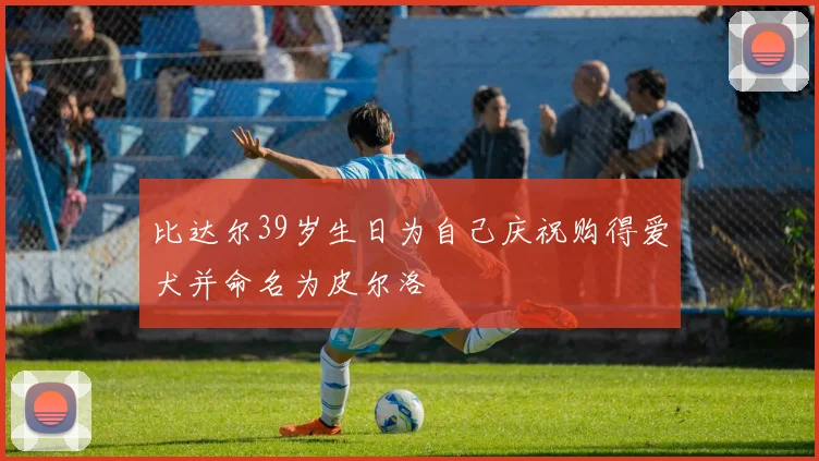 比达尔39岁生日为自己庆祝购得爱犬并命名为皮尔洛