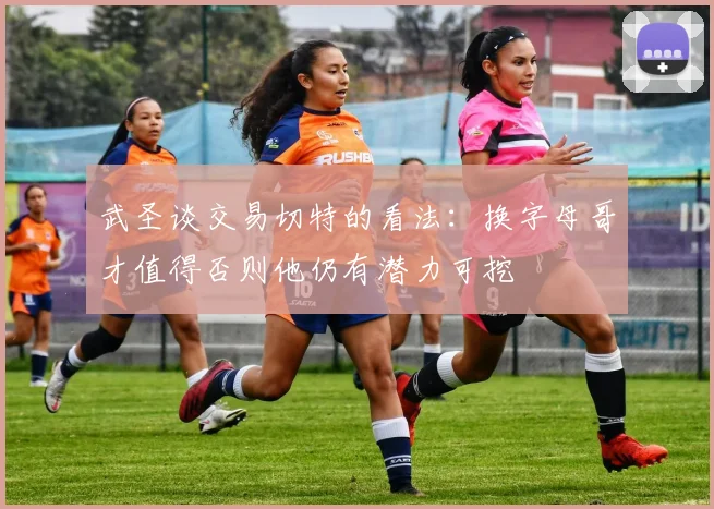 武圣谈交易切特的看法：换字母哥才值得否则他仍有潜力可挖