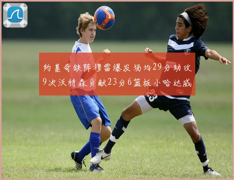 约基奇缺阵穆雷爆发场均29分助攻9次沃特森贡献23分6篮板小哈达威也有17分表现出色