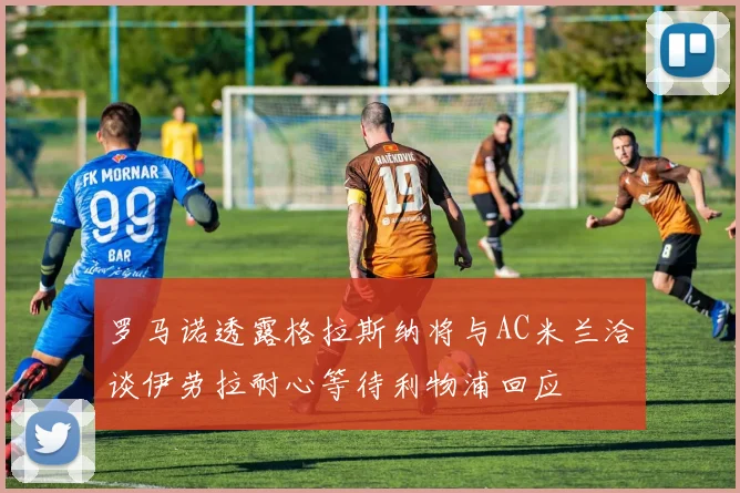 罗马诺透露格拉斯纳将与AC米兰洽谈伊劳拉耐心等待利物浦回应