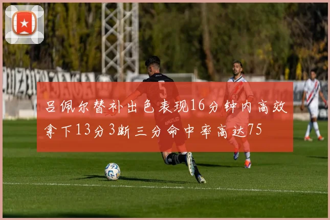 吕佩尔替补出色表现16分钟内高效拿下13分3断三分命中率高达75