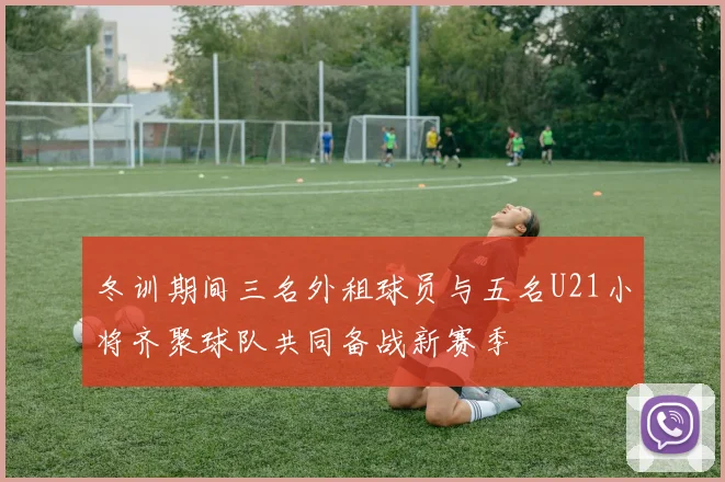 冬训期间三名外租球员与五名U21小将齐聚球队共同备战新赛季