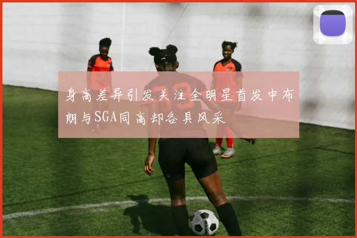 身高差异引发关注全明星首发中布朗与SGA同高却各具风采